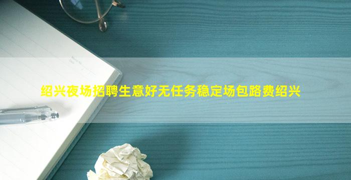 绍兴夜场招聘生意好无任务稳定场包路费绍兴